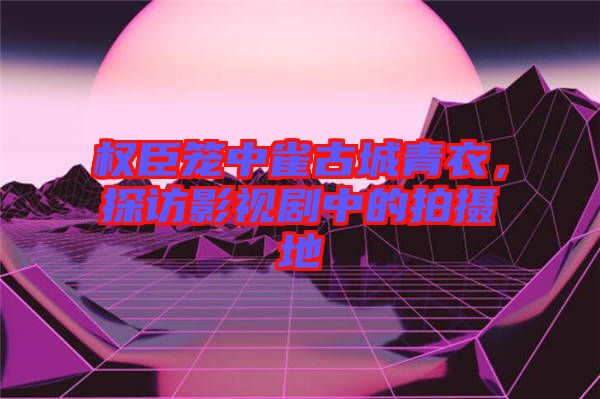 權(quán)臣籠中雀古城青衣，探訪(fǎng)影視劇中的拍攝地