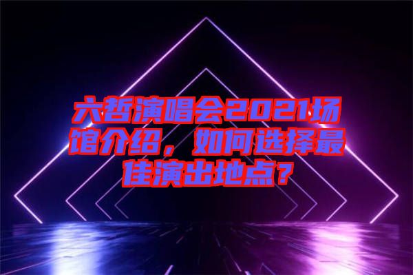 六哲演唱會(huì)2021場(chǎng)館介紹，如何選擇最佳演出地點(diǎn)？