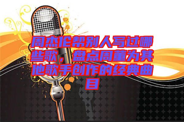 周杰倫幫別人寫過哪些歌，盤點周董為其他歌手創(chuàng)作的經(jīng)典曲目