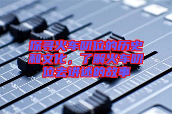 探尋火車叨位的歷史和文化，了解火車叨位去講述的故事