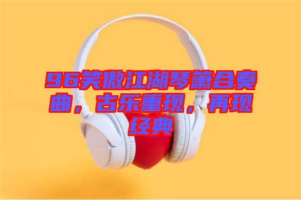 96笑傲江湖琴簫合奏曲，古樂重現，再現經典