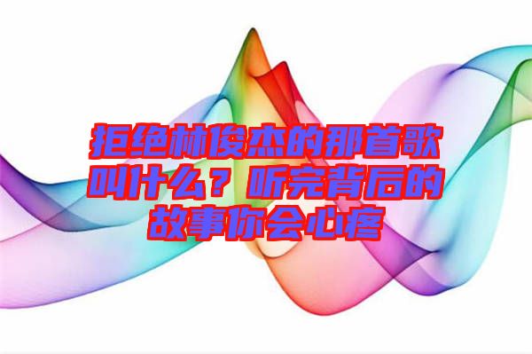 拒絕林俊杰的那首歌叫什么？聽完背后的故事你會心疼