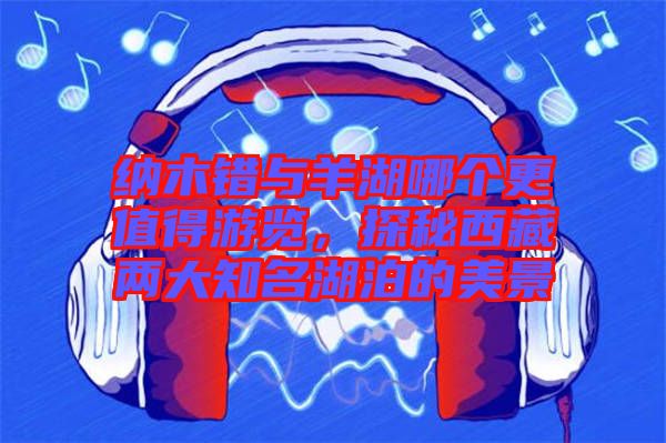 納木錯與羊湖哪個更值得游覽，探秘西藏兩大知名湖泊的美景