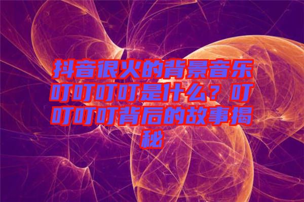 抖音很火的背景音樂叮叮叮叮是什么？叮叮叮叮背后的故事揭秘