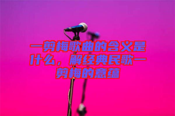 一剪梅歌曲的含義是什么，解經(jīng)典民歌一剪梅的意蘊