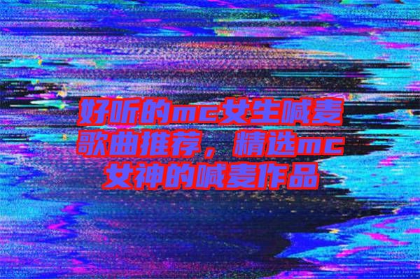 好聽的mc女生喊麥歌曲推薦，精選mc女神的喊麥作品