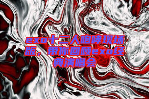 exo十二人咆哮現(xiàn)場(chǎng)版，帶你回顧exo經(jīng)典演唱會(huì)