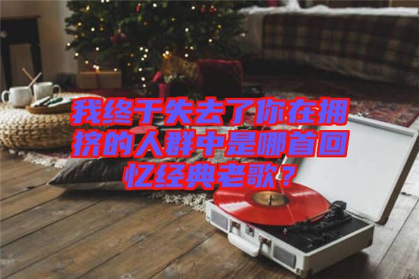 我終于失去了你在擁擠的人群中是哪首回憶經(jīng)典老歌？