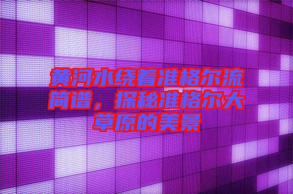 黃河水繞著準(zhǔn)格爾流簡譜，探秘準(zhǔn)格爾大草原的美景