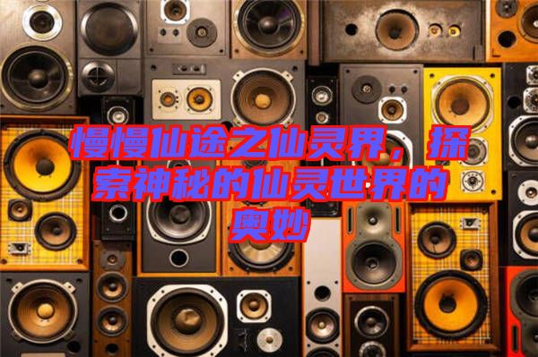 慢慢仙途之仙靈界，探索神秘的仙靈世界的奧妙