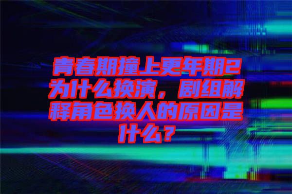 青春期撞上更年期2為什么換演，劇組解釋角色換人的原因是什么？