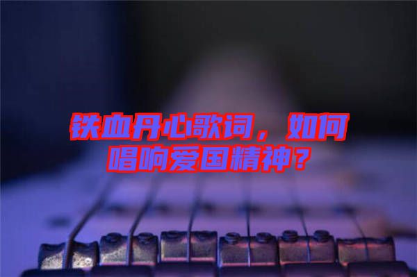 鐵血丹心歌詞，如何唱響愛國精神？