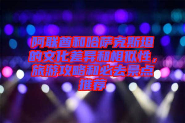 阿聯(lián)酋和哈薩克斯坦的文化差異和相似性，旅游攻略和必去景點(diǎn)推薦