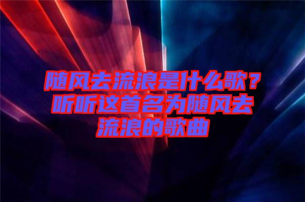 隨風(fēng)去流浪是什么歌？聽聽這首名為隨風(fēng)去流浪的歌曲