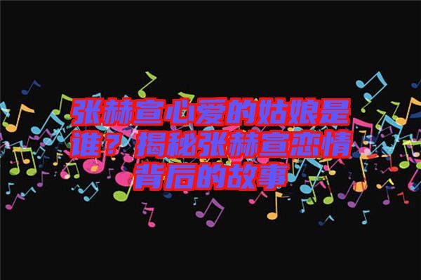 張赫宣心愛(ài)的姑娘是誰(shuí)？揭秘張赫宣戀情背后的故事