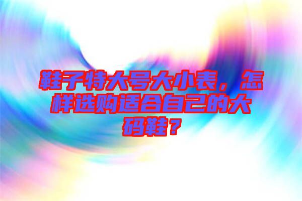 鞋子特大號大小表，怎樣選購適合自己的大碼鞋？