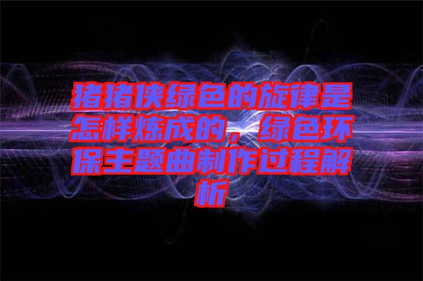 豬豬俠綠色的旋律是怎樣煉成的，綠色環(huán)保主題曲制作過(guò)程解析