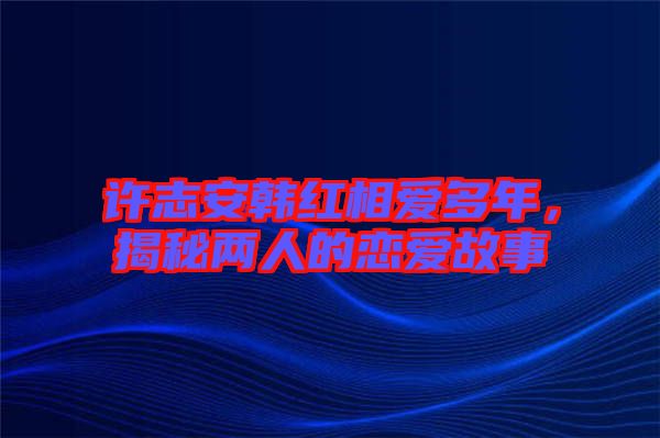 許志安韓紅相愛多年，揭秘兩人的戀愛故事