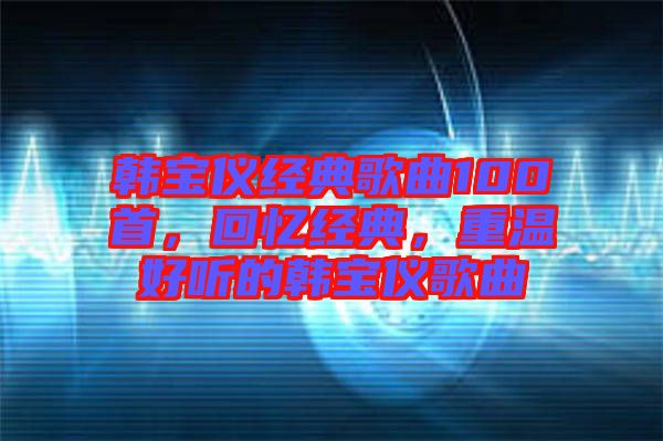 韓寶儀經(jīng)典歌曲100首，回憶經(jīng)典，重溫好聽的韓寶儀歌曲