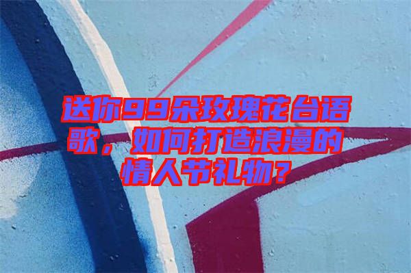 送你99朵玫瑰花臺(tái)語(yǔ)歌，如何打造浪漫的情人節(jié)禮物？