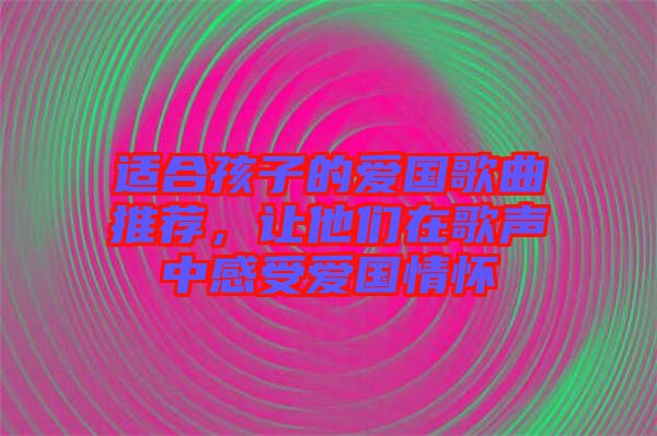適合孩子的愛國歌曲推薦，讓他們在歌聲中感受愛國情懷