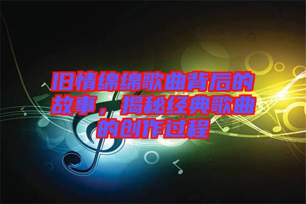 舊情綿綿歌曲背后的故事，揭秘經(jīng)典歌曲的創(chuàng)作過程