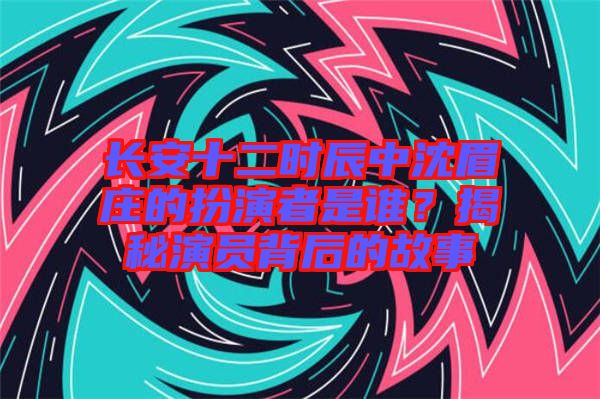 長安十二時辰中沈眉莊的扮演者是誰？揭秘演員背后的故事