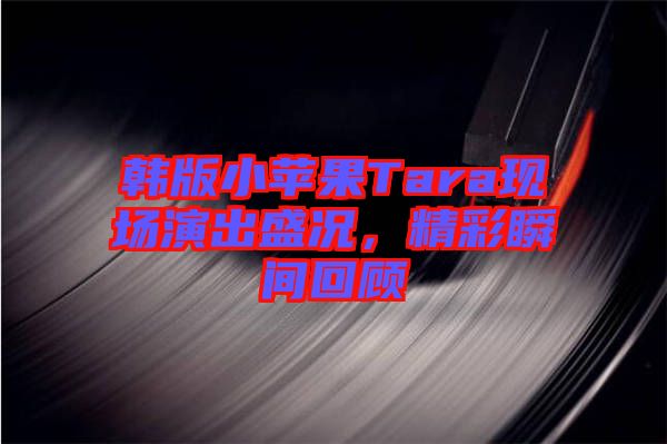 韓版小蘋果Tara現(xiàn)場演出盛況，精彩瞬間回顧