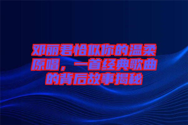 鄧麗君恰似你的溫柔原唱，一首經(jīng)典歌曲的背后故事揭秘