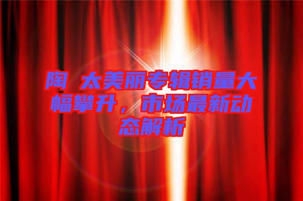 陶喆太美麗專輯銷量大幅攀升，市場最新動態(tài)解析
