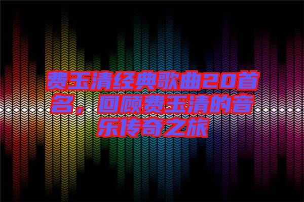 費(fèi)玉清經(jīng)典歌曲20首名，回顧費(fèi)玉清的音樂傳奇之旅