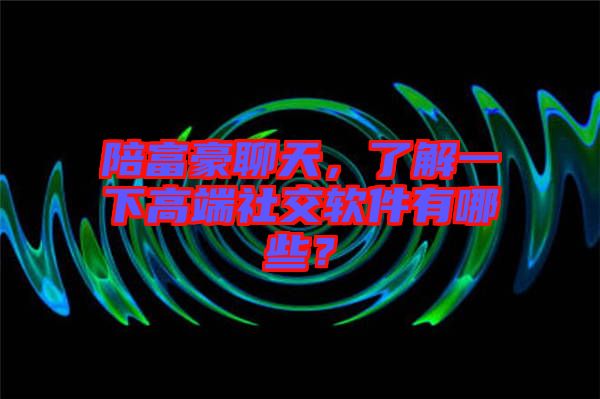 陪富豪聊天，了解一下高端社交軟件有哪些？