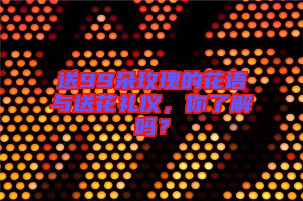 送99朵玫瑰的花語(yǔ)與送花禮儀，你了解嗎？