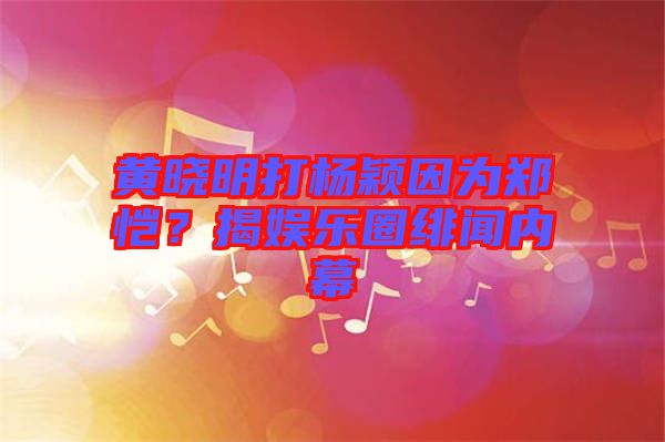 黃曉明打楊穎因為鄭愷？揭娛樂圈緋聞內(nèi)幕