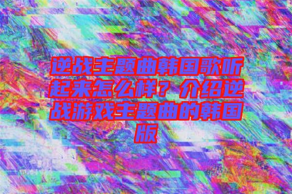 逆戰(zhàn)主題曲韓國歌聽起來怎么樣？介紹逆戰(zhàn)游戲主題曲的韓國版