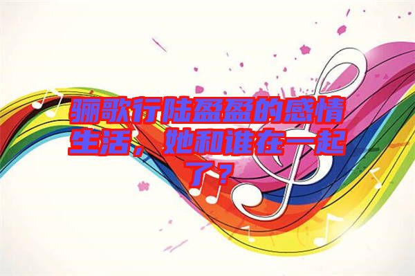 驪歌行陸盈盈的感情生活，她和誰在一起了？