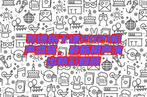 郭德綱于謙2021相聲盛宴，最新相聲演出精彩回顧