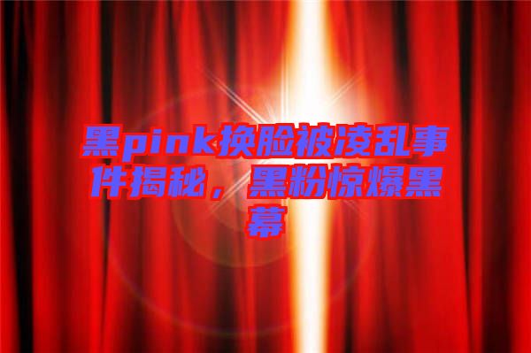 黑pink換臉被凌亂事件揭秘，黑粉驚爆黑幕
