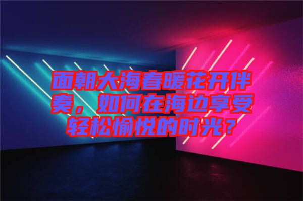 面朝大海春暖花開伴奏，如何在海邊享受輕松愉悅的時(shí)光？