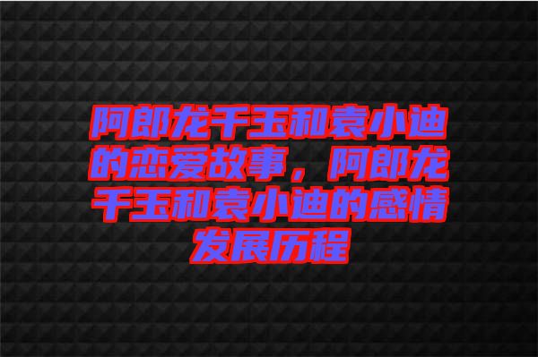 阿郎龍千玉和袁小迪的戀愛故事，阿郎龍千玉和袁小迪的感情發(fā)展歷程