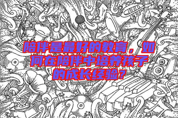 陪伴是最好的教育，如何在陪伴中培養(yǎng)孩子的成長(zhǎng)經(jīng)驗(yàn)？