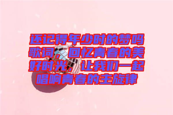 還記得年少時的夢嗎歌詞，回憶青春的美好時光，讓我們一起唱響青春的主旋律