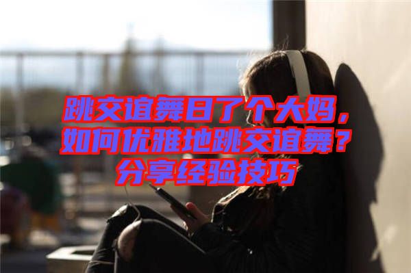 跳交誼舞日了個大媽，如何優(yōu)雅地跳交誼舞？分享經(jīng)驗技巧
