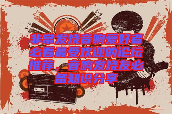 非常發(fā)燒音響愛好者必看最受歡迎的論壇推薦，音響發(fā)燒友必備知識(shí)分享
