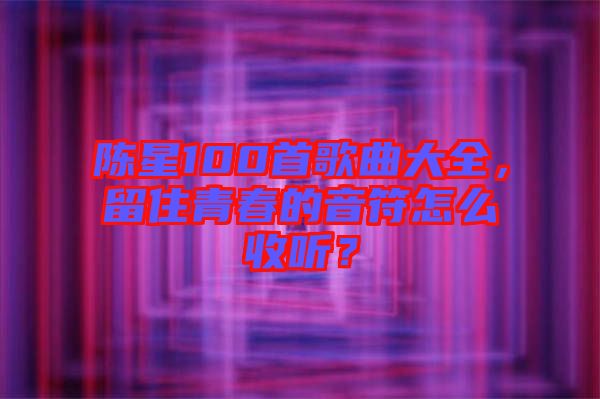 陳星100首歌曲大全，留住青春的音符怎么收聽？