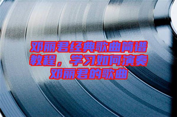 鄧麗君經(jīng)典歌曲簡譜教程，學(xué)習(xí)如何演奏鄧麗君的歌曲