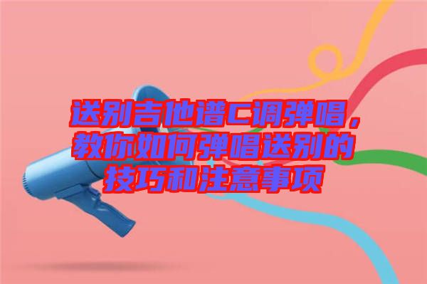送別吉他譜C調(diào)彈唱，教你如何彈唱送別的技巧和注意事項(xiàng)