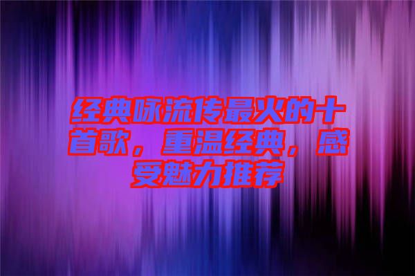 經(jīng)典詠流傳最火的十首歌，重溫經(jīng)典，感受魅力推薦