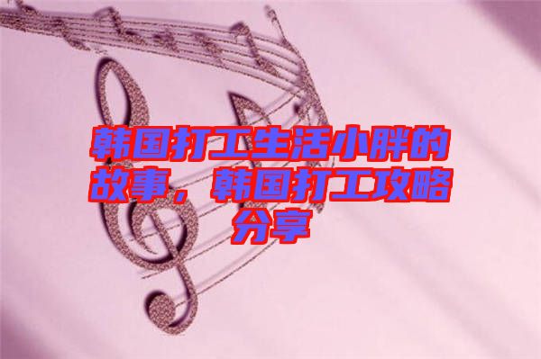 韓國打工生活小胖的故事，韓國打工攻略分享