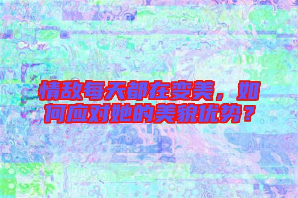 情敵每天都在變美，如何應(yīng)對她的美貌優(yōu)勢？